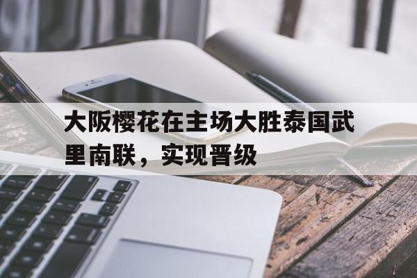 关于大阪樱花在主场大胜泰国武里南联,实现晋级的信息