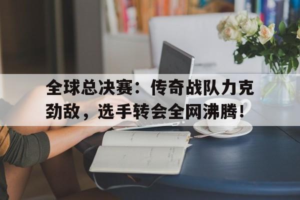 全球总决赛:传奇战队力克劲敌,选手转会全网沸腾!