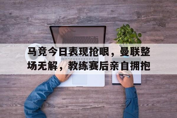 马竞今日表现抢眼,曼联整场无解,教练赛后亲自拥抱