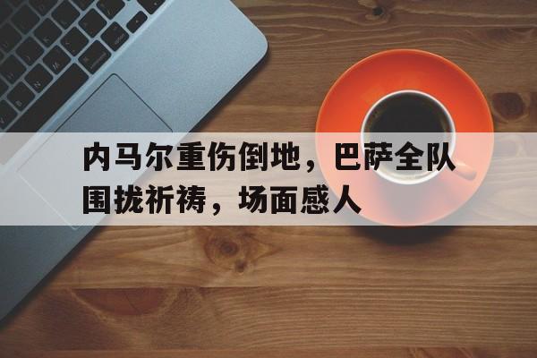 内马尔重伤倒地，巴萨全队围拢祈祷，场面感人内马尔走后巴萨引援