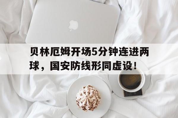 贝林厄姆开场5分钟连进两球，国安防线形同虚设！