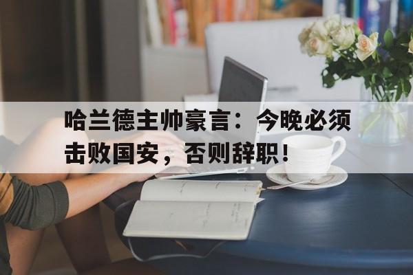 哈兰德主帅豪言:今晚必须击败国安,否则辞职!哈兰德即将转会皇马